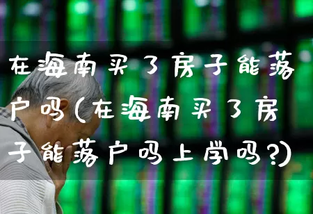 在海南买了房子能落户吗(在海南买了房子能落户吗上学吗?)_https://www.ljyuan-tech.com_创业板_第1张