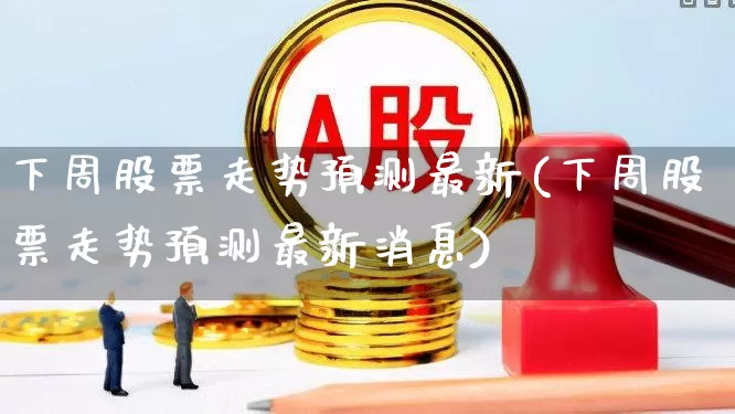 下周股票走势预测最新(下周股票走势预测最新消息)_https://www.ljyuan-tech.com_创业板_第1张