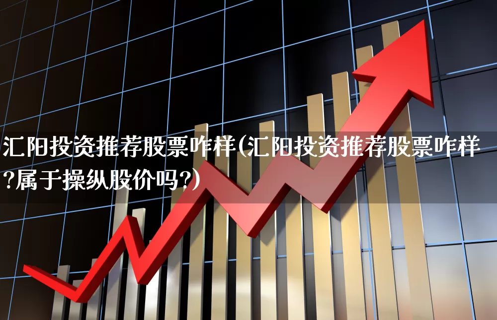 汇阳投资推荐股票咋样(汇阳投资推荐股票咋样?属于操纵股价吗?)_https://www.ljyuan-tech.com_科创板_第1张