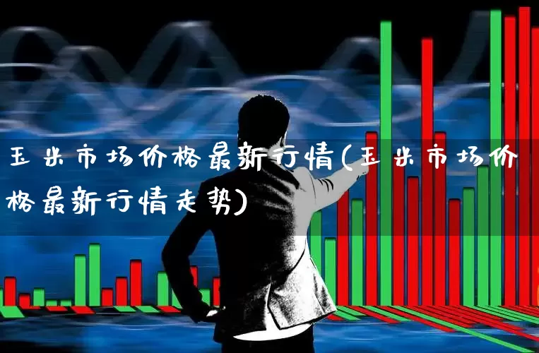 玉米市场价格最新行情(玉米市场价格最新行情走势)_https://www.ljyuan-tech.com_科创板_第1张