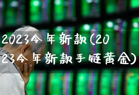 2023今年新款(2023今年新款手链黄金)_https://www.ljyuan-tech.com_深交所_第1张