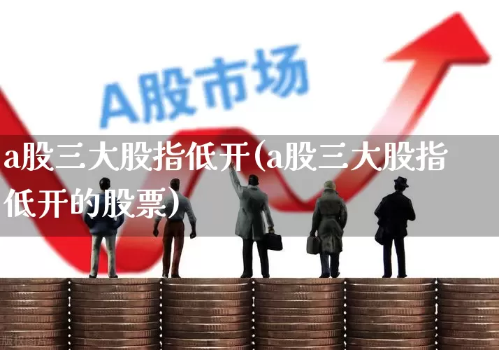 a股三大股指低开(a股三大股指低开的股票)_https://www.ljyuan-tech.com_上交所_第1张