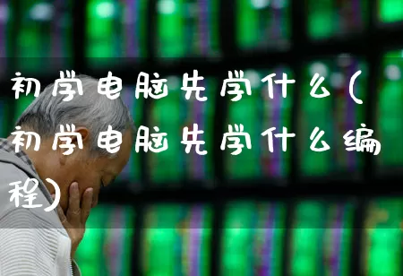 初学电脑先学什么(初学电脑先学什么编程)_https://www.ljyuan-tech.com_创业板_第1张