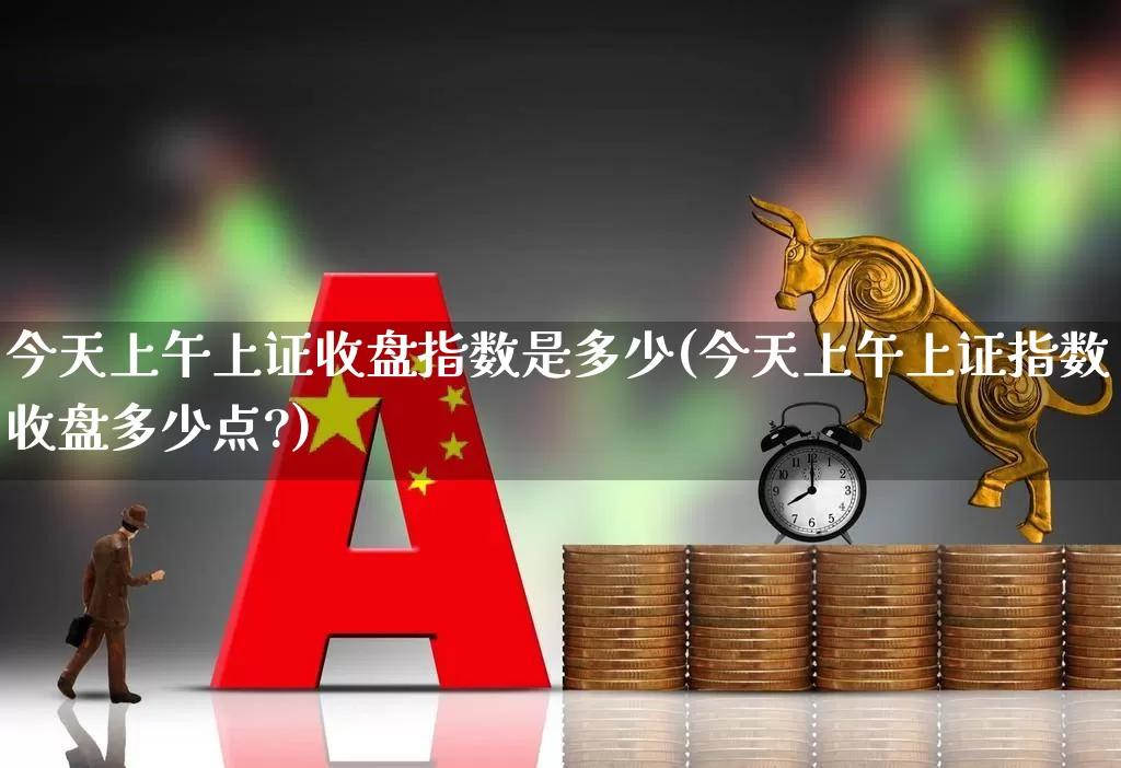 今天上午上证收盘指数是多少(今天上午上证指数收盘多少点?)_https://www.ljyuan-tech.com_上交所_第1张