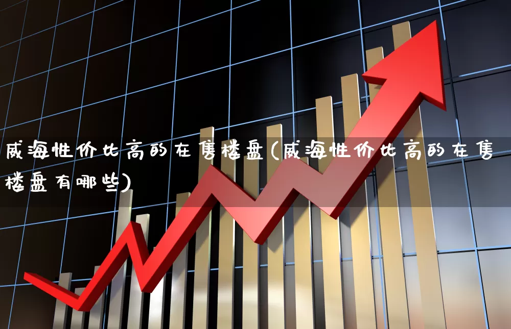 威海性价比高的在售楼盘(威海性价比高的在售楼盘有哪些)_https://www.ljyuan-tech.com_科创板_第1张
