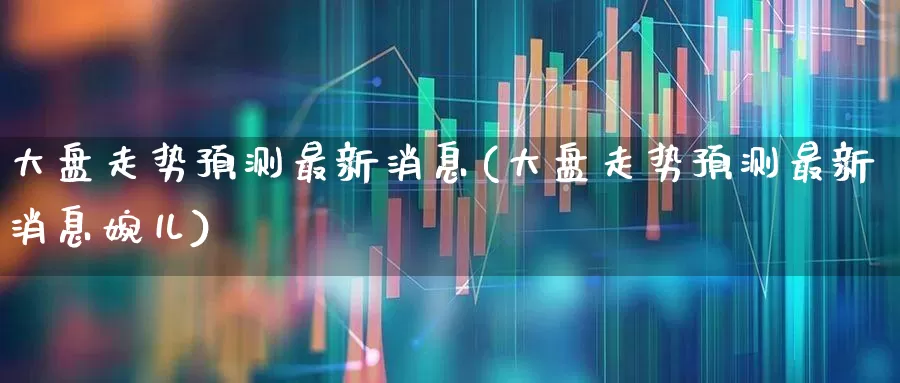 大盘走势预测最新消息(大盘走势预测最新消息婉儿)_https://www.ljyuan-tech.com_上交所_第1张