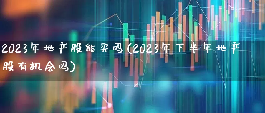 2023年地产股能买吗(2023年下半年地产股有机会吗)_https://www.ljyuan-tech.com_科创板_第1张