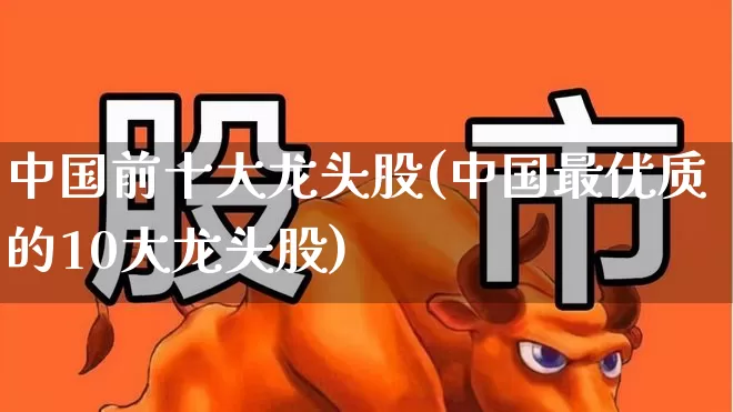 中国前十大龙头股(中国最优质的10大龙头股)_https://www.ljyuan-tech.com_上交所_第1张
