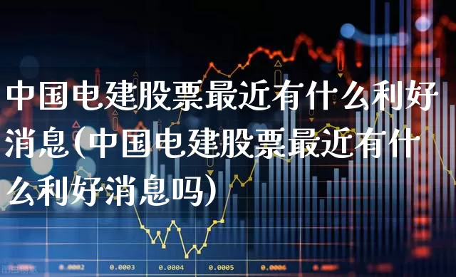中国电建股票最近有什么利好消息(中国电建股票最近有什么利好消息吗)_https://www.ljyuan-tech.com_北交所_第1张