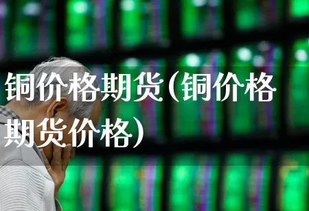 铜价格期货(铜价格期货价格)_https://www.ljyuan-tech.com_深交所_第1张