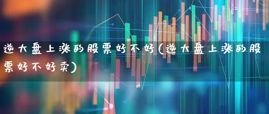 逆大盘上涨的股票好不好(逆大盘上涨的股票好不好卖)_https://www.ljyuan-tech.com_深交所_第1张