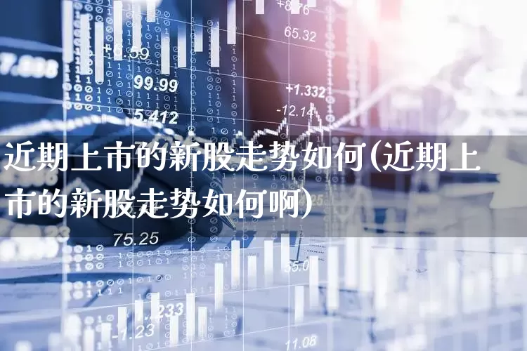 近期上市的新股走势如何(近期上市的新股走势如何啊)_https://www.ljyuan-tech.com_北交所_第1张