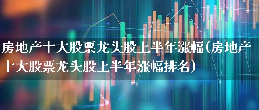 房地产十大股票龙头股上半年涨幅(房地产十大股票龙头股上半年涨幅排名)_https://www.ljyuan-tech.com_深交所_第1张
