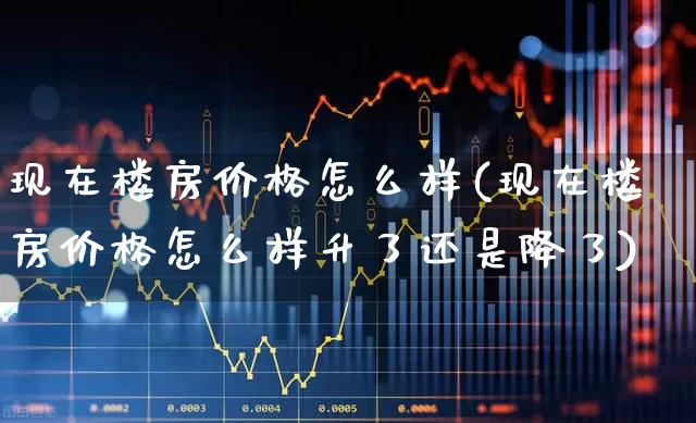 现在楼房价格怎么样(现在楼房价格怎么样升了还是降了)_https://www.ljyuan-tech.com_创业板_第1张