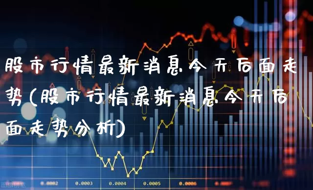 股市行情最新消息今天后面走势(股市行情最新消息今天后面走势分析)_https://www.ljyuan-tech.com_深交所_第1张