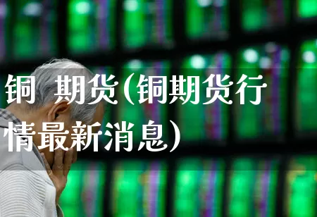 铜  期货(铜期货行情最新消息)_https://www.ljyuan-tech.com_创业板_第1张