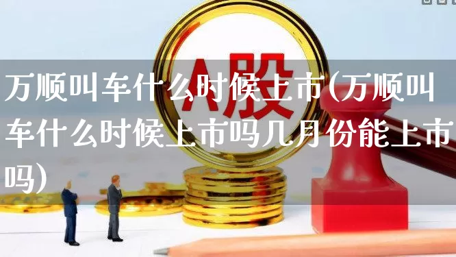 万顺叫车什么时候上市(万顺叫车什么时候上市吗几月份能上市吗)_https://www.ljyuan-tech.com_北交所_第1张