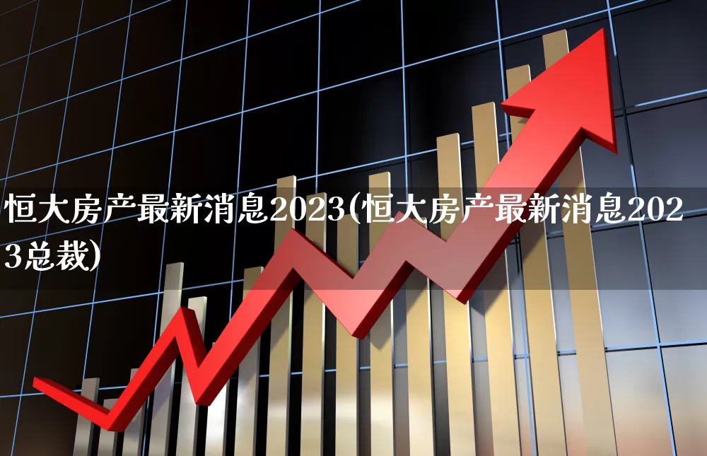 恒大房产最新消息2023(恒大房产最新消息2023总裁)_https://www.ljyuan-tech.com_上交所_第1张