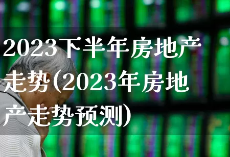 2023下半年房地产走势(2023年房地产走势预测)_https://www.ljyuan-tech.com_科创板_第1张