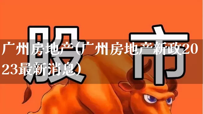 广州房地产(广州房地产新政2023最新消息)_https://www.ljyuan-tech.com_深交所_第1张