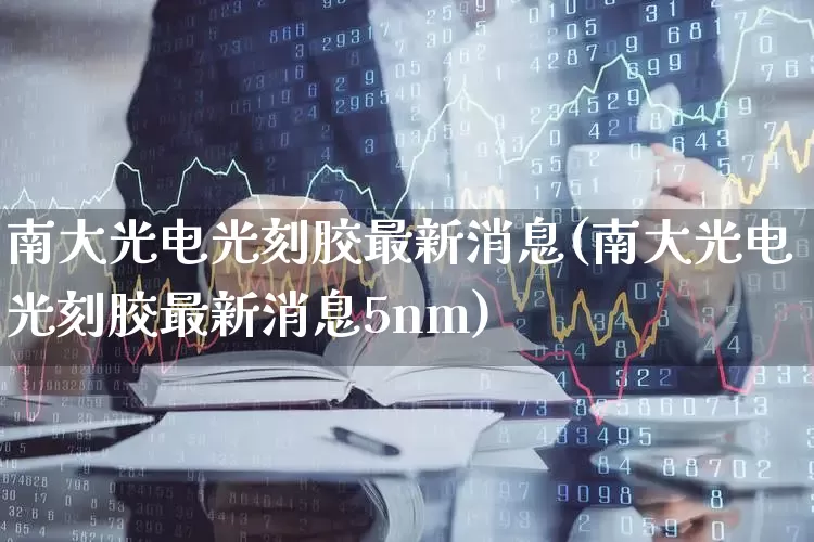 南大光电光刻胶最新消息(南大光电光刻胶最新消息5nm)_https://www.ljyuan-tech.com_创业板_第1张
