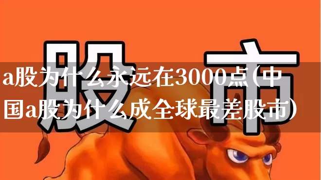 a股为什么永远在3000点(中国a股为什么成全球最差股市)_https://www.ljyuan-tech.com_深交所_第1张