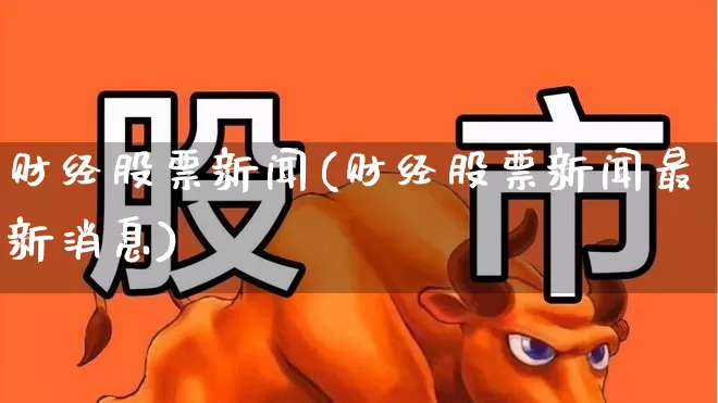 财经股票新闻(财经股票新闻最新消息)_https://www.ljyuan-tech.com_科创板_第1张