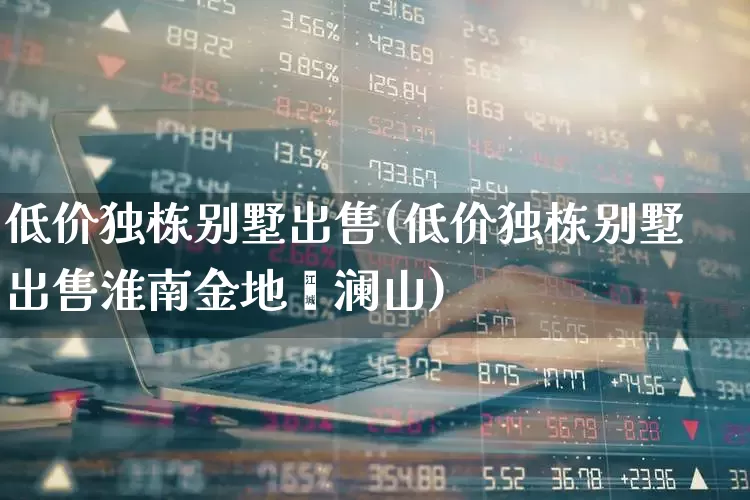低价独栋别墅出售(低价独栋别墅出售淮南金地滟澜山)_https://www.ljyuan-tech.com_创业板_第1张