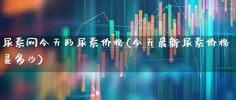 尿素网今天的尿素价格(今天最新尿素价格是多少)_https://www.ljyuan-tech.com_科创板_第1张