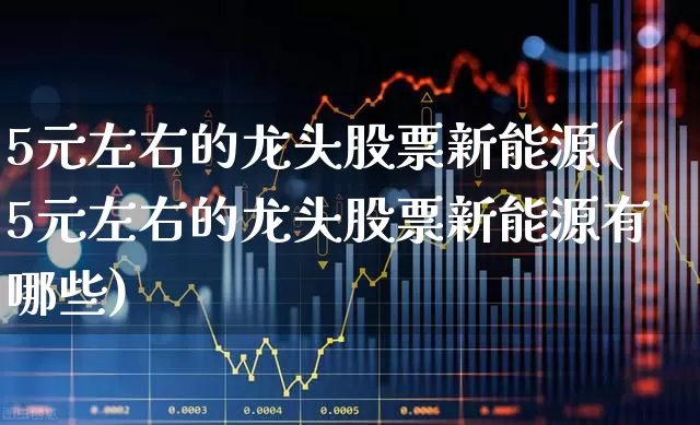 5元左右的龙头股票新能源(5元左右的龙头股票新能源有哪些)_https://www.ljyuan-tech.com_创业板_第1张