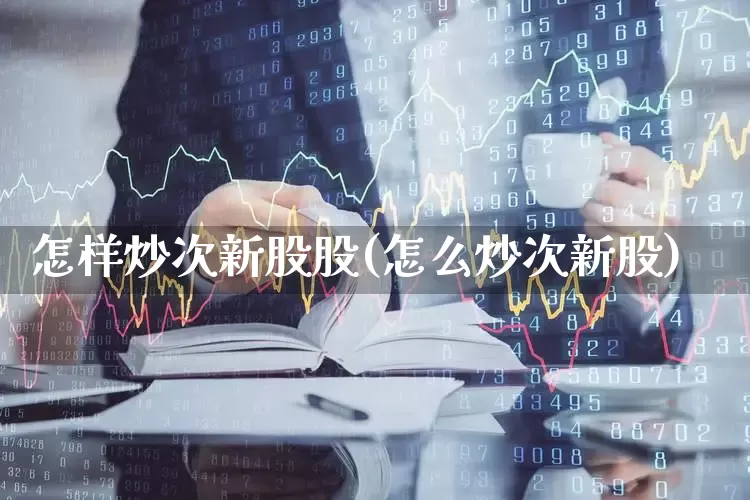 怎样炒次新股股(怎么炒次新股)_https://www.ljyuan-tech.com_深交所_第1张