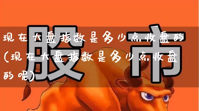 现在大盘指数是多少点收盘的(现在大盘指数是多少点收盘的呢)_https://www.ljyuan-tech.com_深交所_第1张