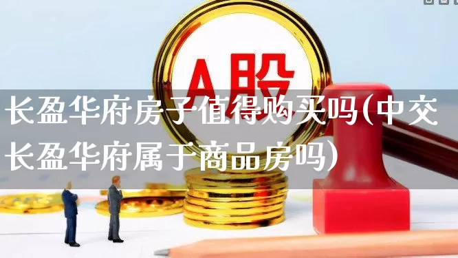 长盈华府房子值得购买吗(中交长盈华府属于商品房吗)_https://www.ljyuan-tech.com_北交所_第1张