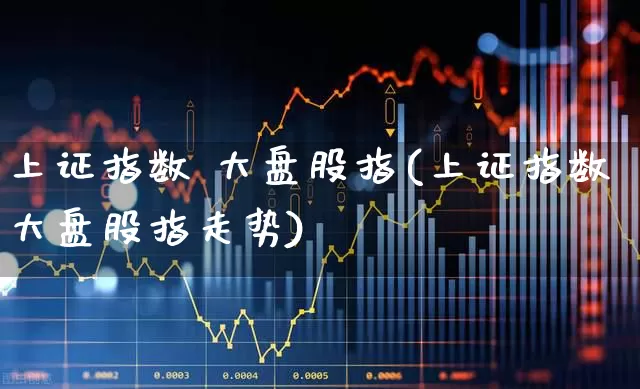 上证指数 大盘股指(上证指数大盘股指走势)_https://www.ljyuan-tech.com_创业板_第1张
