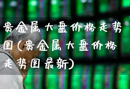 贵金属大盘价格走势图(贵金属大盘价格走势图最新)_https://www.ljyuan-tech.com_深交所_第1张