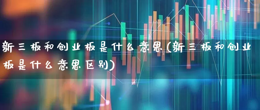 新三板和创业板是什么意思(新三板和创业板是什么意思区别)_https://www.ljyuan-tech.com_深交所_第1张