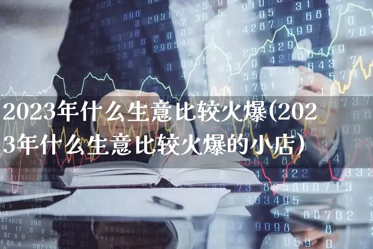 2023年什么生意比较火爆(2023年什么生意比较火爆的小店)_https://www.ljyuan-tech.com_创业板_第1张