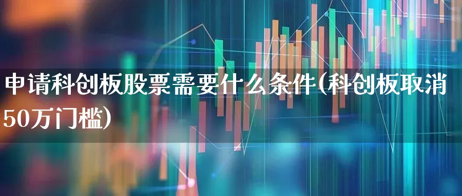 申请科创板股票需要什么条件(科创板取消50万门槛)_https://www.ljyuan-tech.com_北交所_第1张