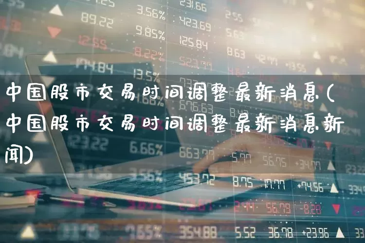 中国股市交易时间调整最新消息(中国股市交易时间调整最新消息新闻)_https://www.ljyuan-tech.com_深交所_第1张