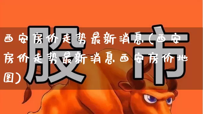 西安房价走势最新消息(西安房价走势最新消息西安房价地图)_https://www.ljyuan-tech.com_科创板_第1张