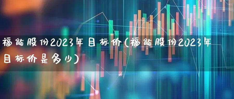 福能股份2023年目标价(福能股份2023年目标价是多少)_https://www.ljyuan-tech.com_创业板_第1张