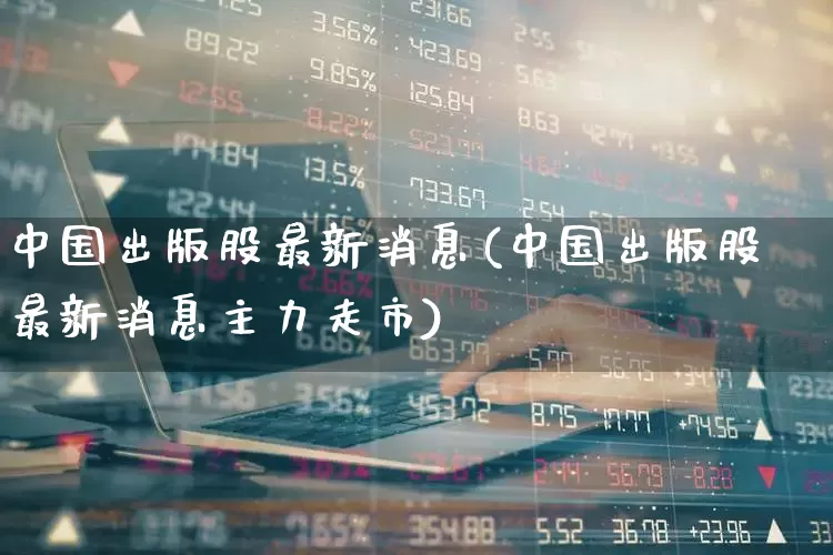 中国出版股最新消息(中国出版股最新消息主力走市)_https://www.ljyuan-tech.com_深交所_第1张
