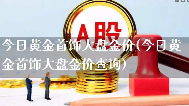 今日黄金首饰大盘金价(今日黄金首饰大盘金价查询)_https://www.ljyuan-tech.com_北交所_第1张