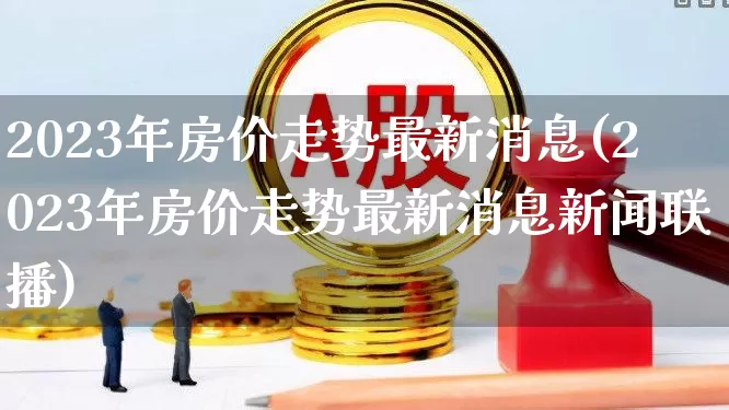 2023年房价走势最新消息(2023年房价走势最新消息新闻联播)_https://www.ljyuan-tech.com_北交所_第1张