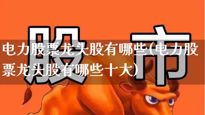 电力股票龙头股有哪些(电力股票龙头股有哪些十大)_https://www.ljyuan-tech.com_科创板_第1张