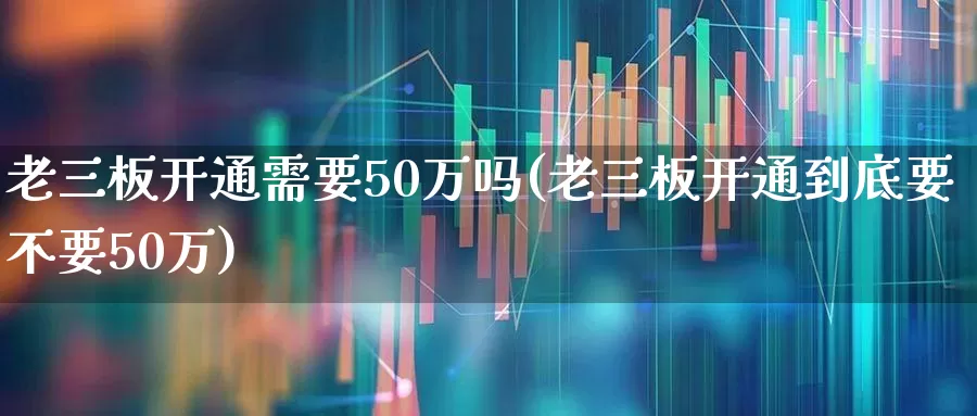 老三板开通需要50万吗(老三板开通到底要不要50万)_https://www.ljyuan-tech.com_深交所_第1张