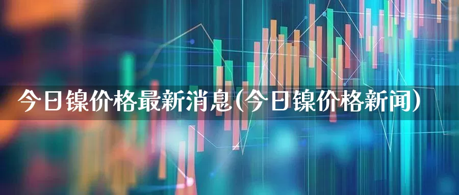 今日镍价格最新消息(今日镍价格新闻)_https://www.ljyuan-tech.com_北交所_第1张