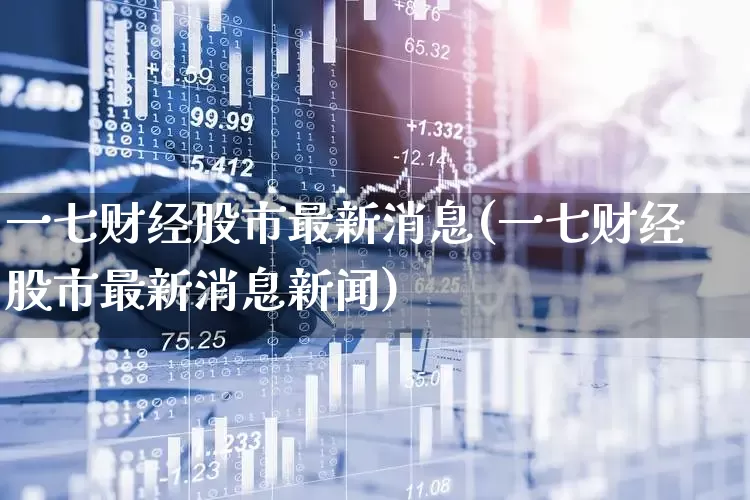 一七财经股市最新消息(一七财经股市最新消息新闻)_https://www.ljyuan-tech.com_上交所_第1张
