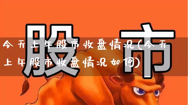 今天上午股市收盘情况(今天上午股市收盘情况如何)_https://www.ljyuan-tech.com_创业板_第1张