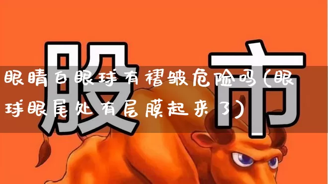 眼睛白眼球有褶皱危险吗(眼球眼尾处有层膜起来了)_https://www.ljyuan-tech.com_上交所_第1张